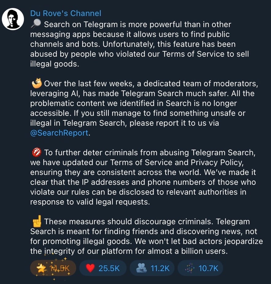 Search on Telegram is more powerful than in other messaging apps because it allows users to find public channels and bots. Unfortunately, this feature has been abused by people who violated our Terms of Service to sell illegal goods. Over the last few weeks, a dedicated team of moderators, leveraging AI, has made Telegram Search much safer. All the problematic content we identified in Search is no longer accessible. If you still manage to find something unsafe or illegal in Telegram Search, please report it to us via @SearchReport. To further deter criminals from abusing Telegram Search, we have updated our Terms of Service and Privacy Policy, ensuring they are consistent across the world. We’ve made it clear that the IP addresses and phone numbers of those who violate our rules can be disclosed to relevant authorities in response to valid legal requests. These measures should discourage criminals. Telegram Search is meant for finding friends and discovering news, not for promoting illegal goods. We won’t let bad actors jeopardize the integrity of our platform for almost a billion users.