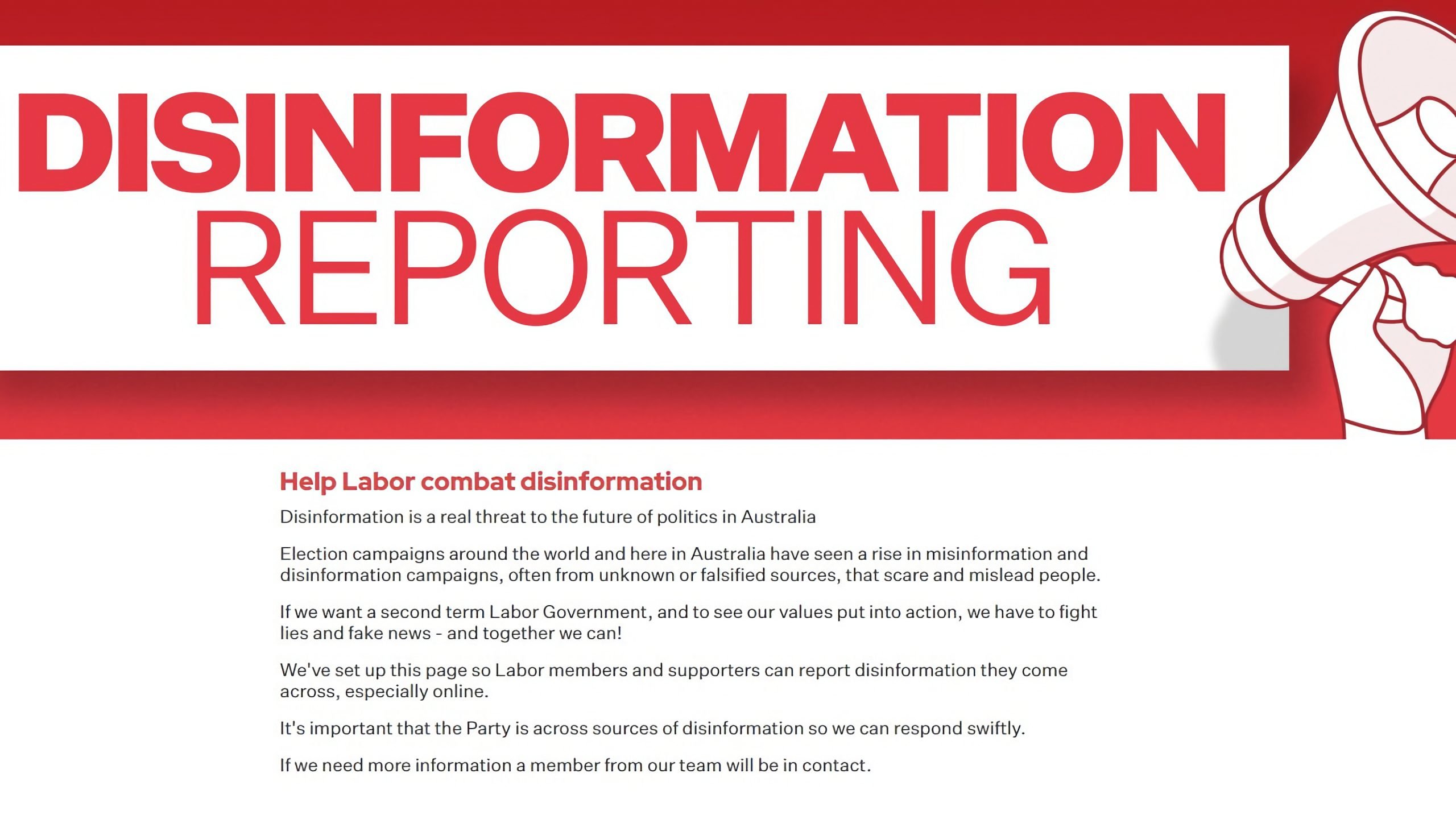 Disinformation Reporting. Help Labor combat disinformation. Disinformation is a real threat to the future of politics in Australia. Election campaigns around the world and here in Australia have seen a rise in misinformation and disinformation campaigns, often from unknown or falsified sources, that scare and mislead people. If we want a second term Labor Government, and to see our values put into action, we have to fight lies and fake news – and together we can! We've set up this page so Labor members and supporters can report disinformation they come across, especially online. It's important that the Party is across sources of disinformation so we can respond swiftly. If we need more information a member from our team will be in contact.