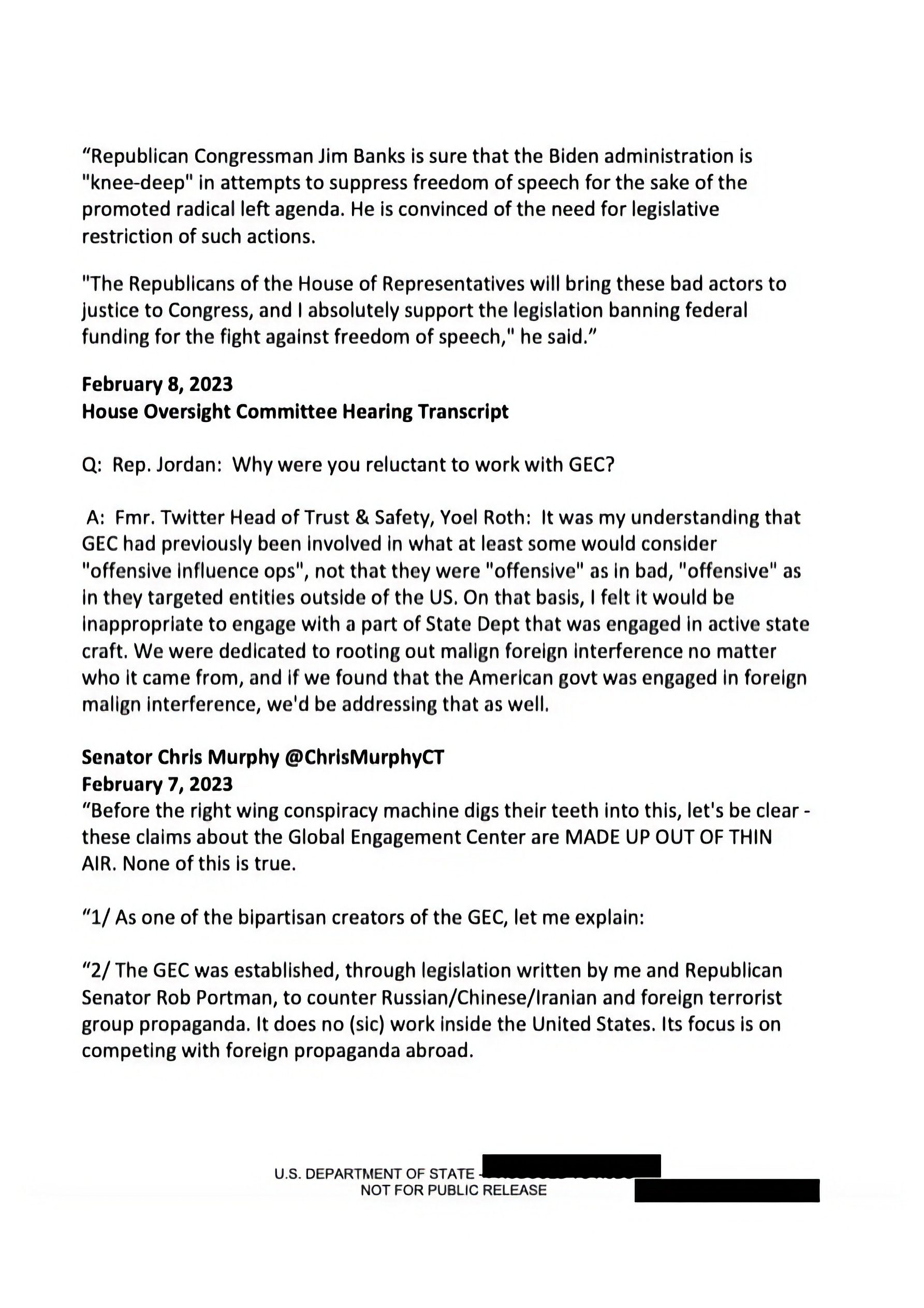 Republican Congressman Jim Banks is sure that the Biden administration is "knee-deep" in attempts to suppress freedom of speech for the sake of the promoted radical left agenda. He is convinced of the need for legislative restriction of such actions... February 8, 2023 House Oversight Committee Hearing Transcript Q: Rep. Jordan: Why were you reluctant to work with GEC? A: Fmr. Twitter Head of Trust & Safety, Yoel Roth: It was my understanding that GEC had previously been involved in what at least some would consider "offensive influence ops"... Senator Chris Murphy @ChrisMurphyCT February 7, 2023 "Before the right wing conspiracy machine digs their teeth into this, let's be clear - these claims about the Global Engagement Center are MADE UP OUT OF THIN AIR. None of this is true... U.S. DEPARTMENT OF STATE NOT FOR PUBLIC RELEASE