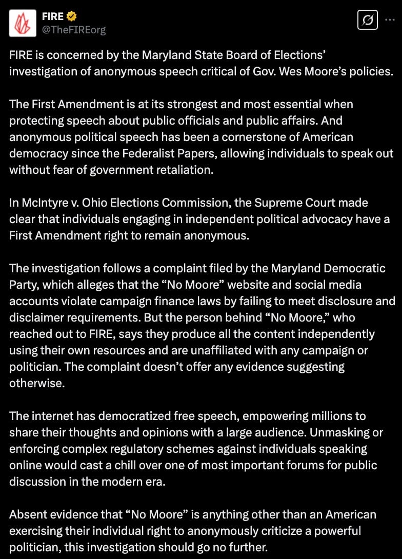 A screenshot of a tweet from FIRE expressing concern about an investigation by the Maryland State Board of Elections into anonymous speech critical of Gov. Wes Moore's policies. The message defends the importance of anonymous political speech under the First Amendment and references a Supreme Court case affirming this right. It discusses a complaint about the "No Moore" website and social media accounts, alleged to violate campaign finance laws, but the creator claims independent production without political affiliation. The tweet argues against regulatory actions that could suppress free speech.